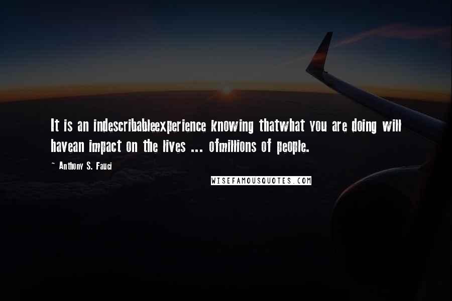 Anthony S. Fauci Quotes: It is an indescribableexperience knowing thatwhat you are doing will havean impact on the lives ... ofmillions of people.