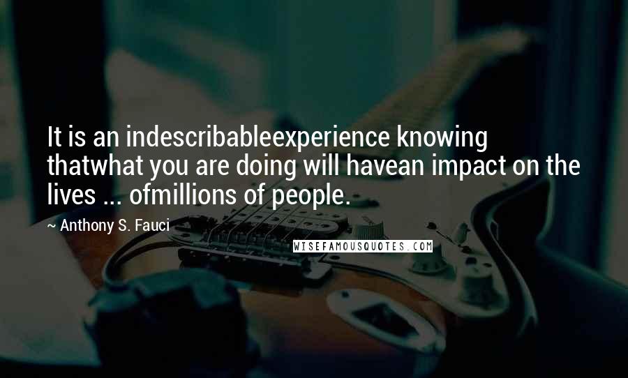 Anthony S. Fauci Quotes: It is an indescribableexperience knowing thatwhat you are doing will havean impact on the lives ... ofmillions of people.