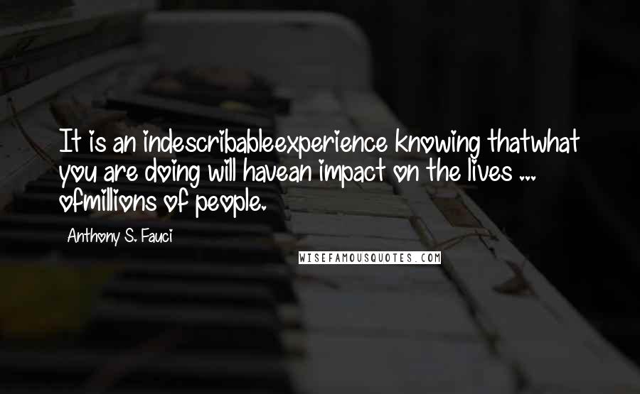 Anthony S. Fauci Quotes: It is an indescribableexperience knowing thatwhat you are doing will havean impact on the lives ... ofmillions of people.