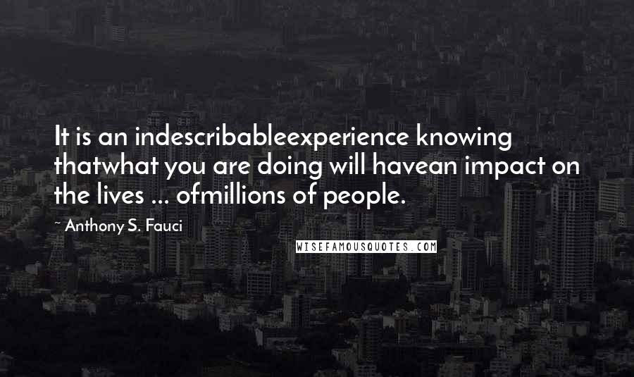 Anthony S. Fauci Quotes: It is an indescribableexperience knowing thatwhat you are doing will havean impact on the lives ... ofmillions of people.