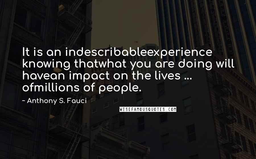 Anthony S. Fauci Quotes: It is an indescribableexperience knowing thatwhat you are doing will havean impact on the lives ... ofmillions of people.
