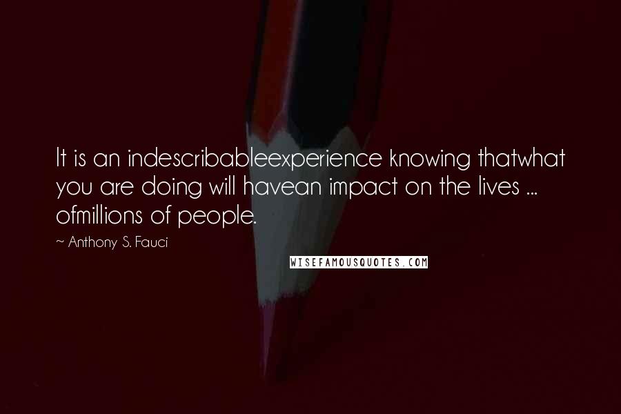 Anthony S. Fauci Quotes: It is an indescribableexperience knowing thatwhat you are doing will havean impact on the lives ... ofmillions of people.