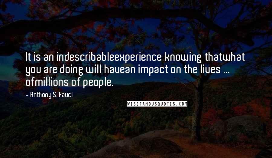 Anthony S. Fauci Quotes: It is an indescribableexperience knowing thatwhat you are doing will havean impact on the lives ... ofmillions of people.