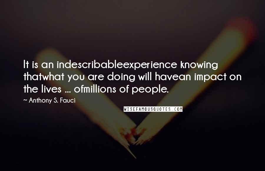 Anthony S. Fauci Quotes: It is an indescribableexperience knowing thatwhat you are doing will havean impact on the lives ... ofmillions of people.