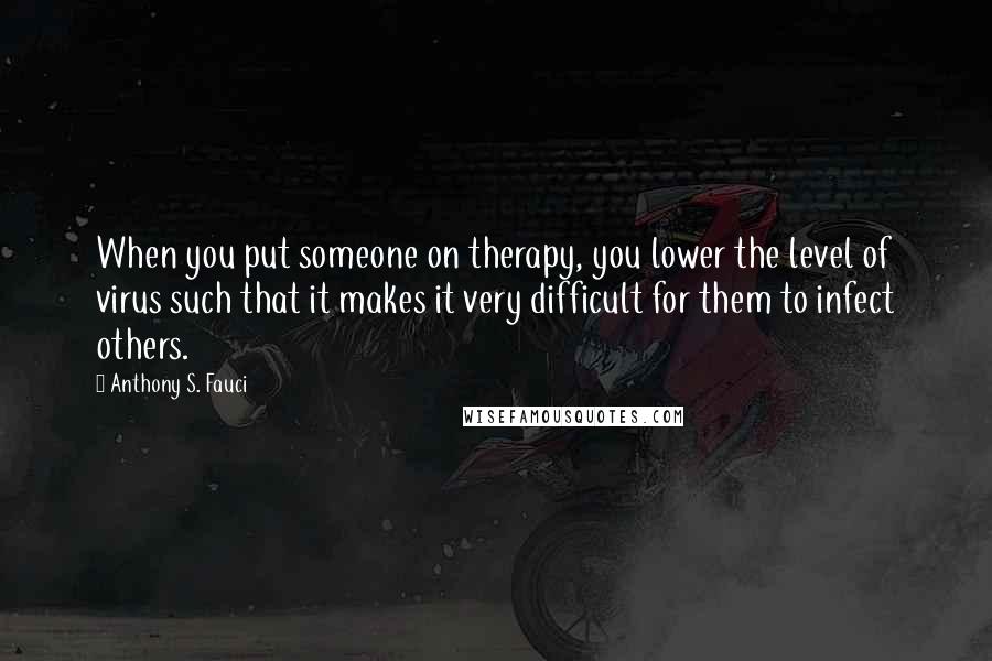 Anthony S. Fauci Quotes: When you put someone on therapy, you lower the level of virus such that it makes it very difficult for them to infect others.