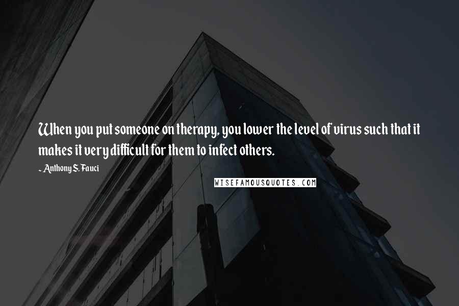 Anthony S. Fauci Quotes: When you put someone on therapy, you lower the level of virus such that it makes it very difficult for them to infect others.