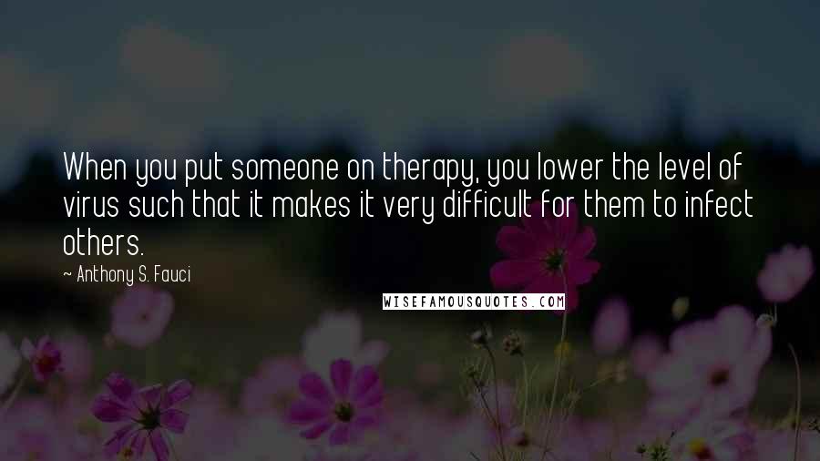 Anthony S. Fauci Quotes: When you put someone on therapy, you lower the level of virus such that it makes it very difficult for them to infect others.