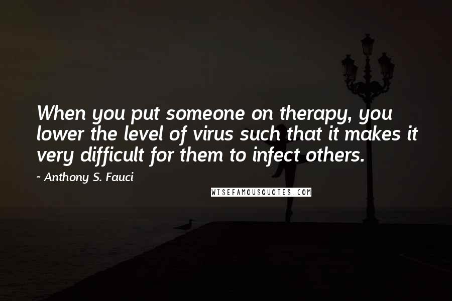 Anthony S. Fauci Quotes: When you put someone on therapy, you lower the level of virus such that it makes it very difficult for them to infect others.