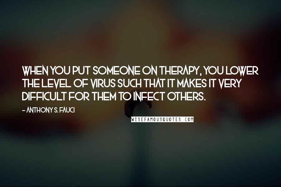 Anthony S. Fauci Quotes: When you put someone on therapy, you lower the level of virus such that it makes it very difficult for them to infect others.