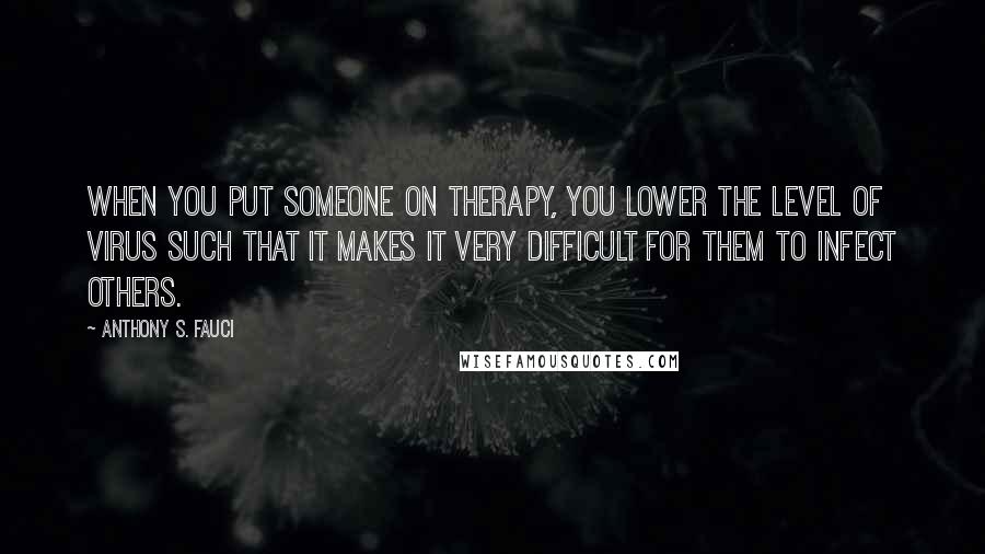 Anthony S. Fauci Quotes: When you put someone on therapy, you lower the level of virus such that it makes it very difficult for them to infect others.