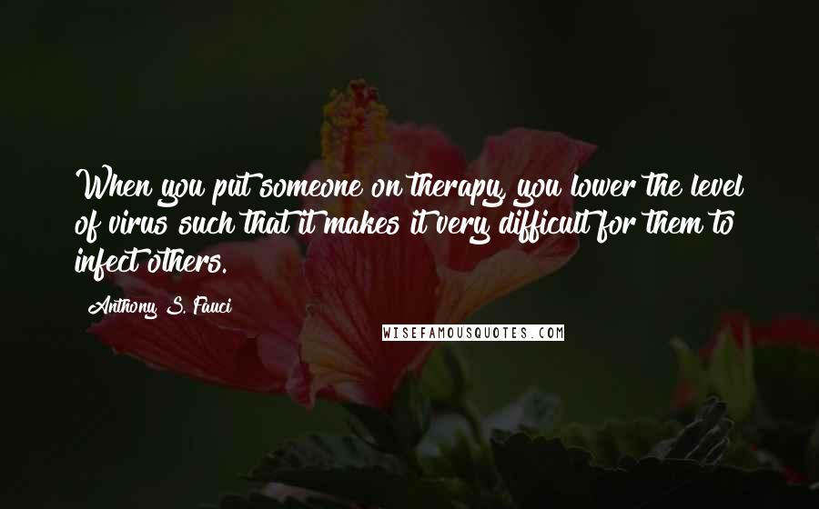 Anthony S. Fauci Quotes: When you put someone on therapy, you lower the level of virus such that it makes it very difficult for them to infect others.