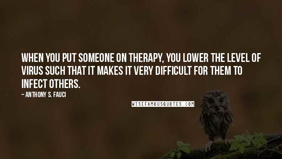 Anthony S. Fauci Quotes: When you put someone on therapy, you lower the level of virus such that it makes it very difficult for them to infect others.