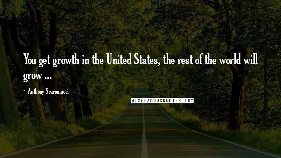 Anthony Scaramucci Quotes: You get growth in the United States, the rest of the world will grow ...