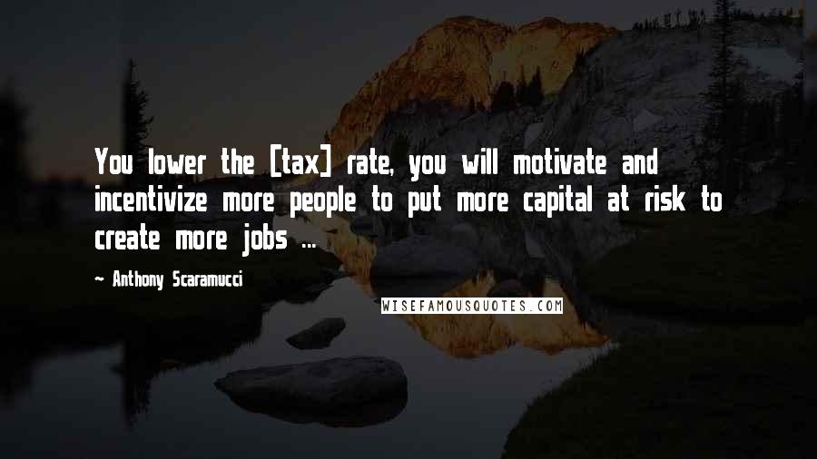 Anthony Scaramucci Quotes: You lower the [tax] rate, you will motivate and incentivize more people to put more capital at risk to create more jobs ...