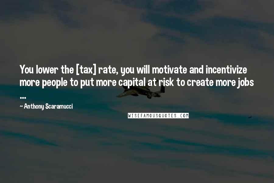 Anthony Scaramucci Quotes: You lower the [tax] rate, you will motivate and incentivize more people to put more capital at risk to create more jobs ...