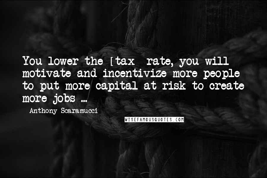 Anthony Scaramucci Quotes: You lower the [tax] rate, you will motivate and incentivize more people to put more capital at risk to create more jobs ...