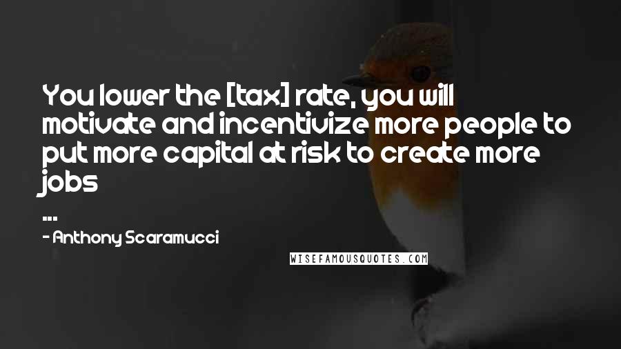 Anthony Scaramucci Quotes: You lower the [tax] rate, you will motivate and incentivize more people to put more capital at risk to create more jobs ...