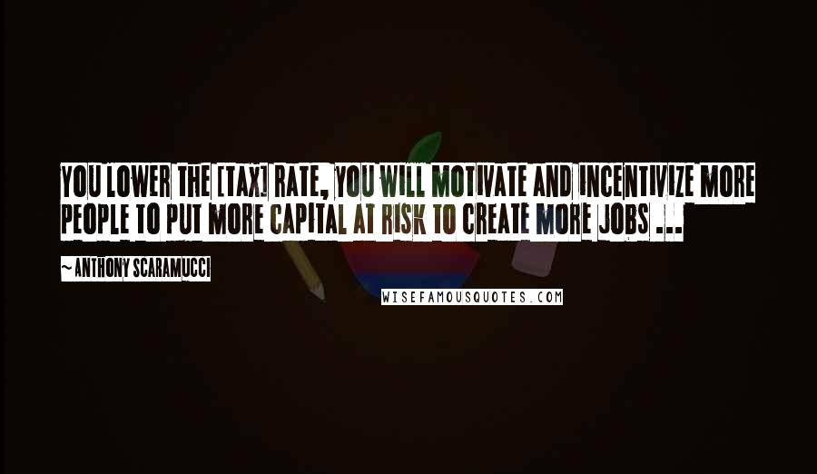 Anthony Scaramucci Quotes: You lower the [tax] rate, you will motivate and incentivize more people to put more capital at risk to create more jobs ...