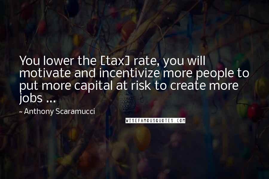 Anthony Scaramucci Quotes: You lower the [tax] rate, you will motivate and incentivize more people to put more capital at risk to create more jobs ...