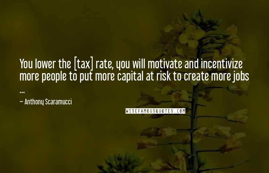 Anthony Scaramucci Quotes: You lower the [tax] rate, you will motivate and incentivize more people to put more capital at risk to create more jobs ...