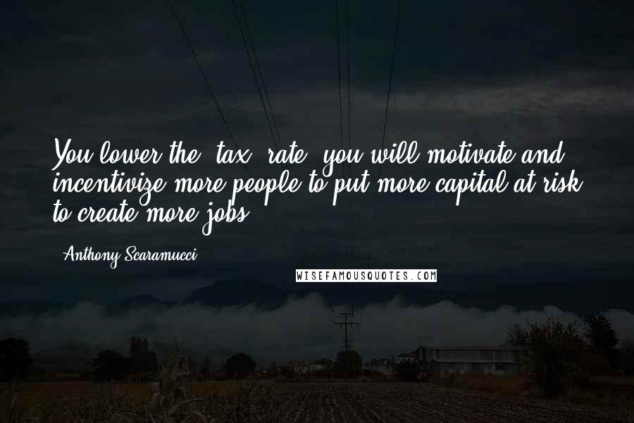 Anthony Scaramucci Quotes: You lower the [tax] rate, you will motivate and incentivize more people to put more capital at risk to create more jobs ...
