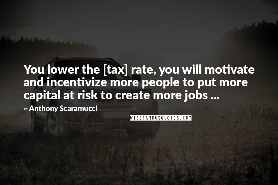 Anthony Scaramucci Quotes: You lower the [tax] rate, you will motivate and incentivize more people to put more capital at risk to create more jobs ...