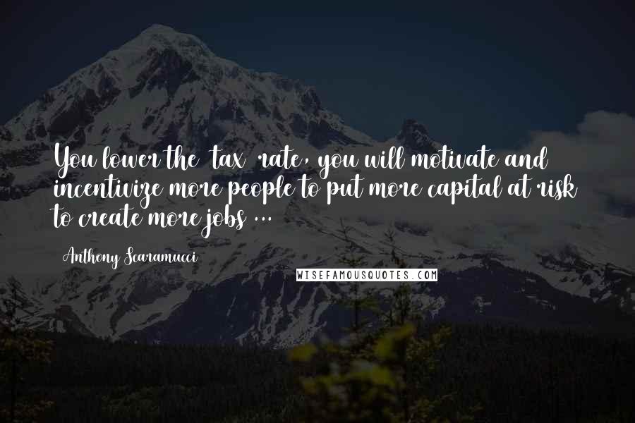 Anthony Scaramucci Quotes: You lower the [tax] rate, you will motivate and incentivize more people to put more capital at risk to create more jobs ...