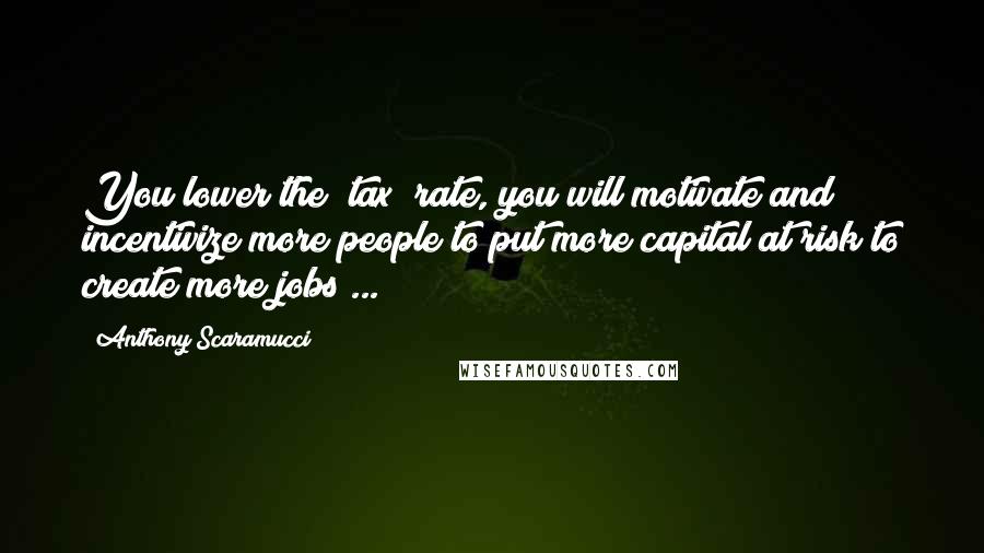 Anthony Scaramucci Quotes: You lower the [tax] rate, you will motivate and incentivize more people to put more capital at risk to create more jobs ...