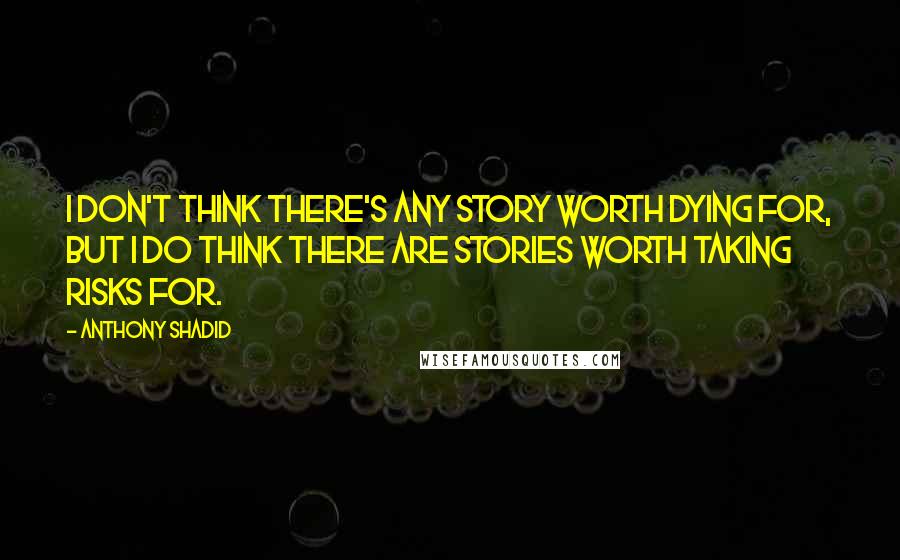 Anthony Shadid Quotes: I don't think there's any story worth dying for, but I do think there are stories worth taking risks for.