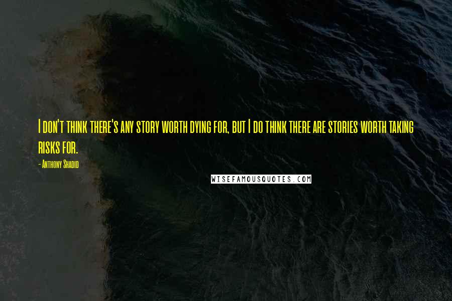 Anthony Shadid Quotes: I don't think there's any story worth dying for, but I do think there are stories worth taking risks for.