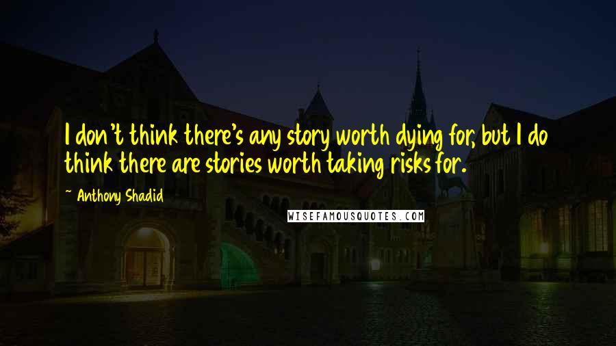 Anthony Shadid Quotes: I don't think there's any story worth dying for, but I do think there are stories worth taking risks for.