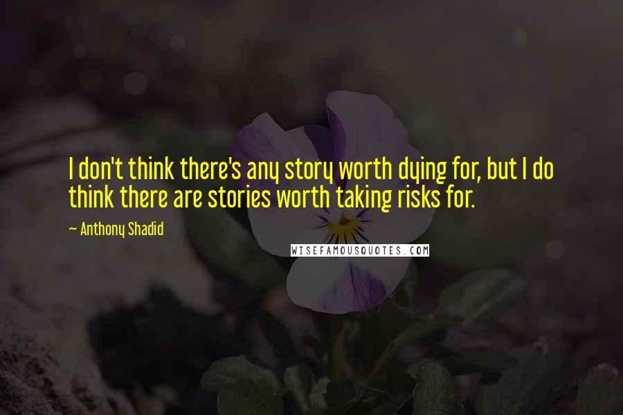 Anthony Shadid Quotes: I don't think there's any story worth dying for, but I do think there are stories worth taking risks for.