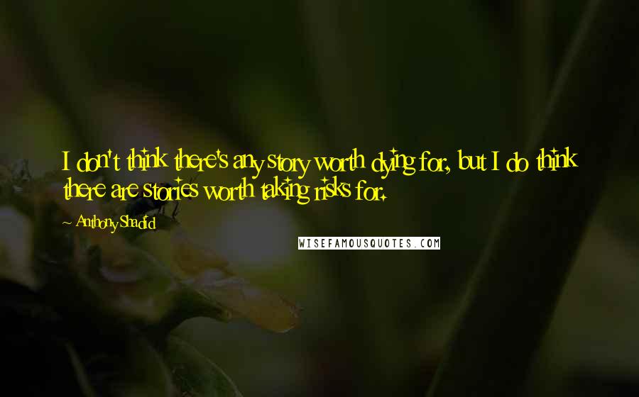 Anthony Shadid Quotes: I don't think there's any story worth dying for, but I do think there are stories worth taking risks for.