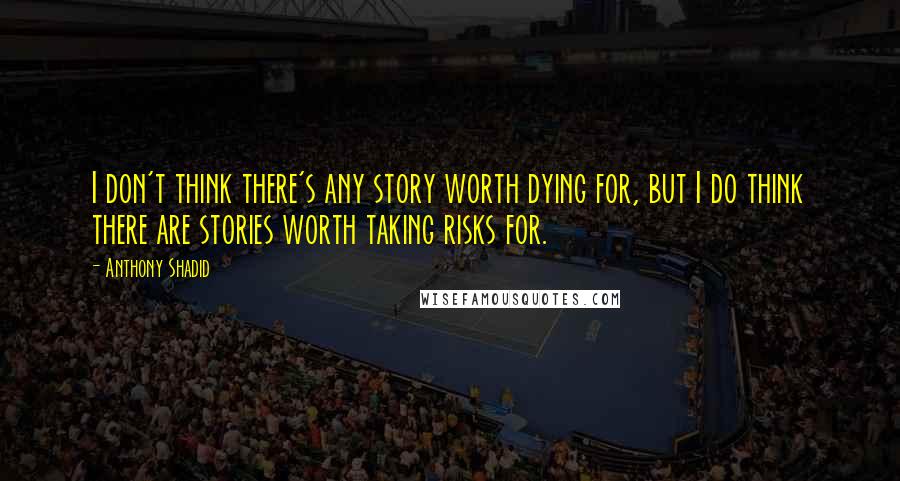 Anthony Shadid Quotes: I don't think there's any story worth dying for, but I do think there are stories worth taking risks for.