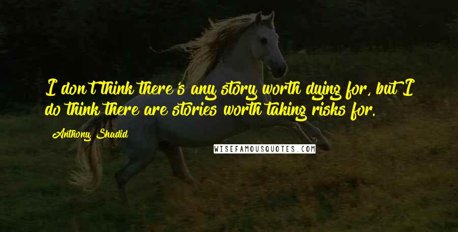 Anthony Shadid Quotes: I don't think there's any story worth dying for, but I do think there are stories worth taking risks for.