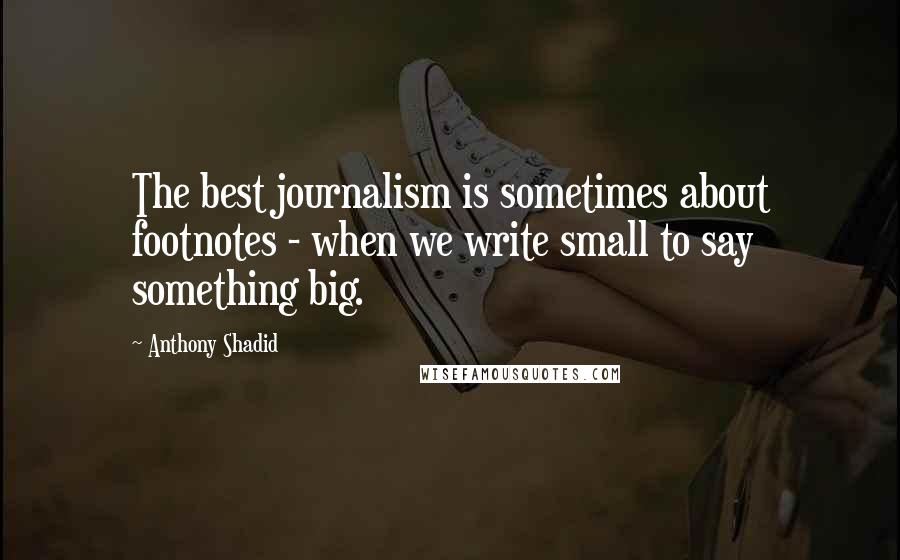 Anthony Shadid Quotes: The best journalism is sometimes about footnotes - when we write small to say something big.
