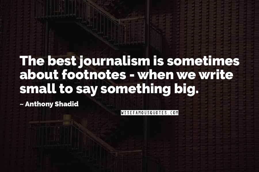 Anthony Shadid Quotes: The best journalism is sometimes about footnotes - when we write small to say something big.