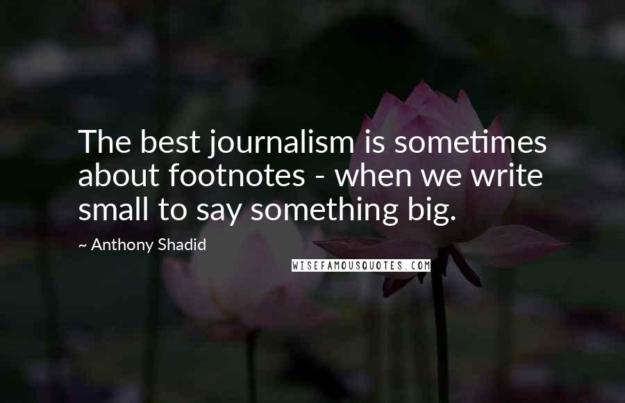 Anthony Shadid Quotes: The best journalism is sometimes about footnotes - when we write small to say something big.