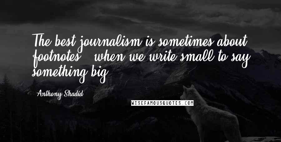 Anthony Shadid Quotes: The best journalism is sometimes about footnotes - when we write small to say something big.
