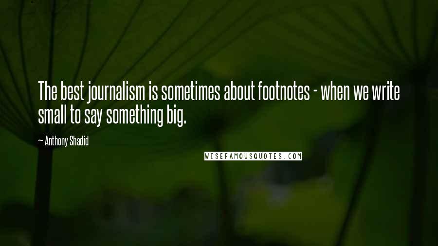 Anthony Shadid Quotes: The best journalism is sometimes about footnotes - when we write small to say something big.