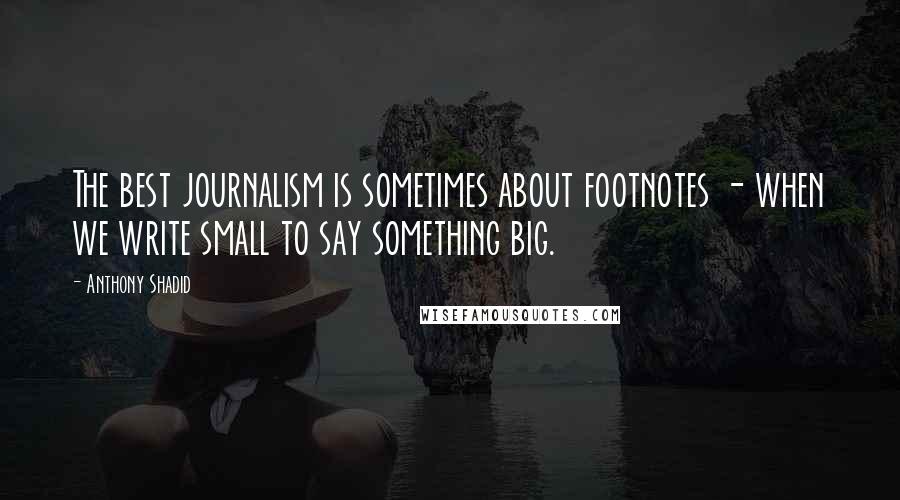 Anthony Shadid Quotes: The best journalism is sometimes about footnotes - when we write small to say something big.