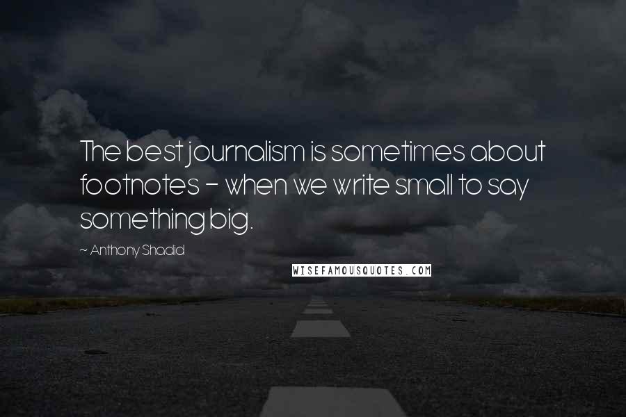 Anthony Shadid Quotes: The best journalism is sometimes about footnotes - when we write small to say something big.