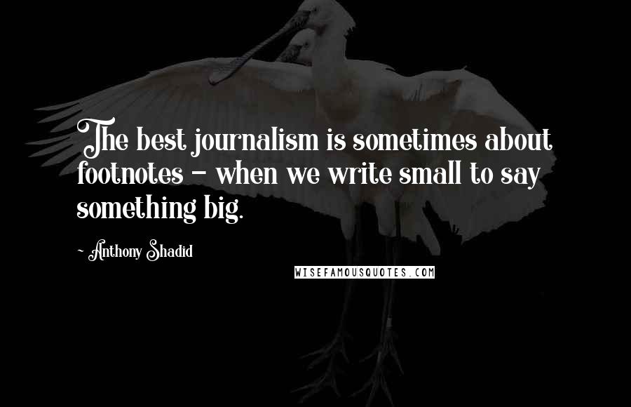 Anthony Shadid Quotes: The best journalism is sometimes about footnotes - when we write small to say something big.