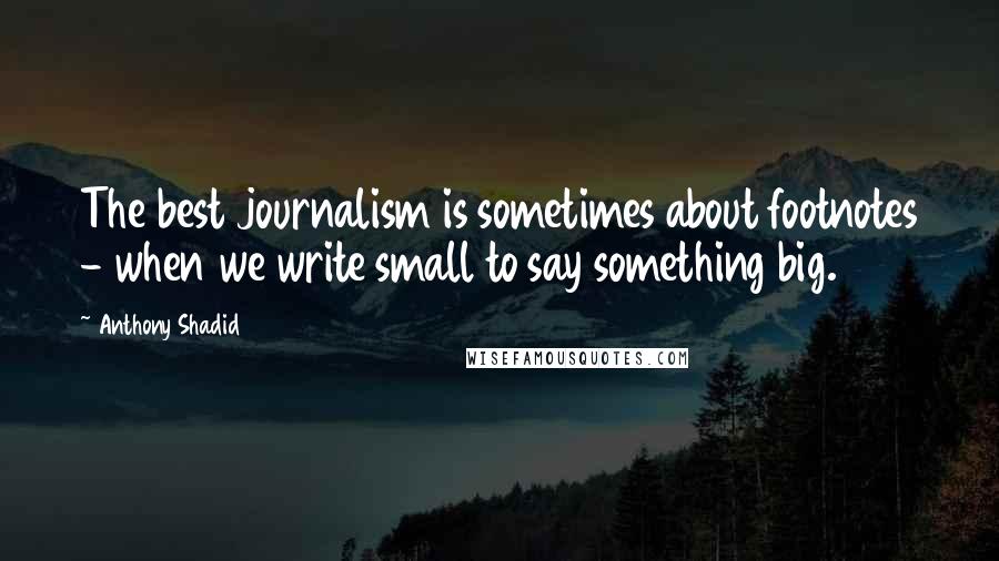 Anthony Shadid Quotes: The best journalism is sometimes about footnotes - when we write small to say something big.