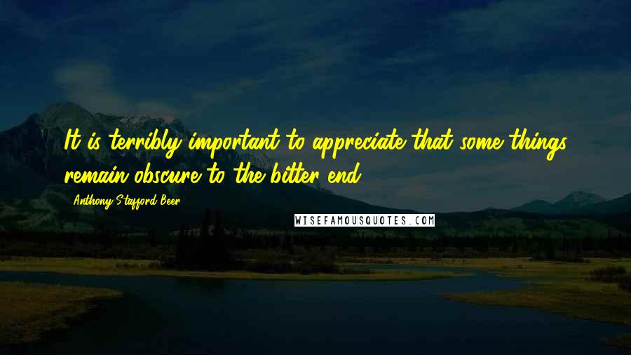 Anthony Stafford Beer Quotes: It is terribly important to appreciate that some things remain obscure to the bitter end.