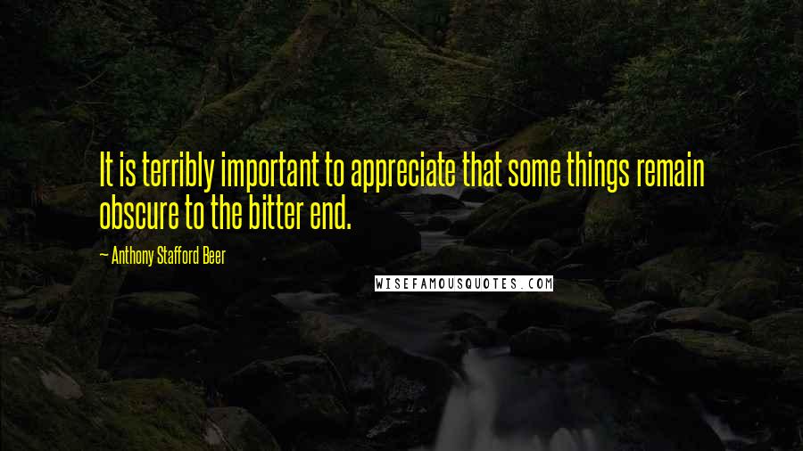 Anthony Stafford Beer Quotes: It is terribly important to appreciate that some things remain obscure to the bitter end.