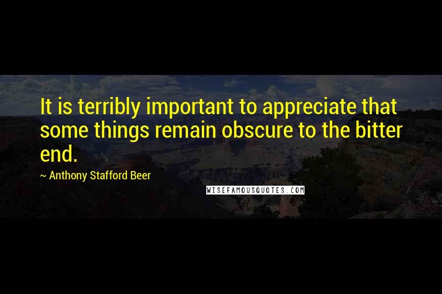 Anthony Stafford Beer Quotes: It is terribly important to appreciate that some things remain obscure to the bitter end.