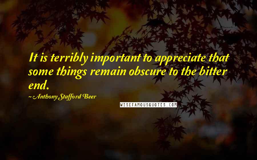 Anthony Stafford Beer Quotes: It is terribly important to appreciate that some things remain obscure to the bitter end.
