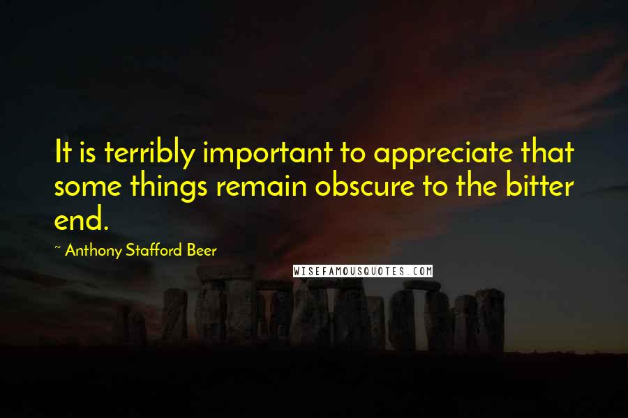 Anthony Stafford Beer Quotes: It is terribly important to appreciate that some things remain obscure to the bitter end.