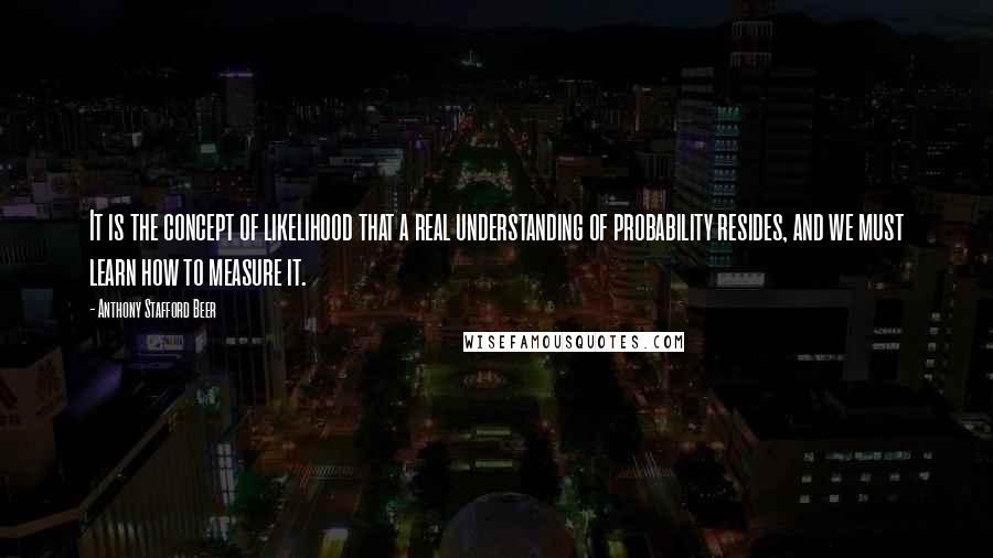 Anthony Stafford Beer Quotes: It is the concept of likelihood that a real understanding of probability resides, and we must learn how to measure it.